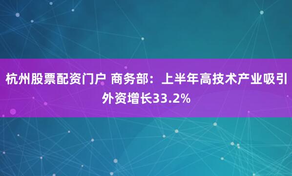 杭州股票配资门户 商务部：上半年高技术产业吸引外资增长33.2%